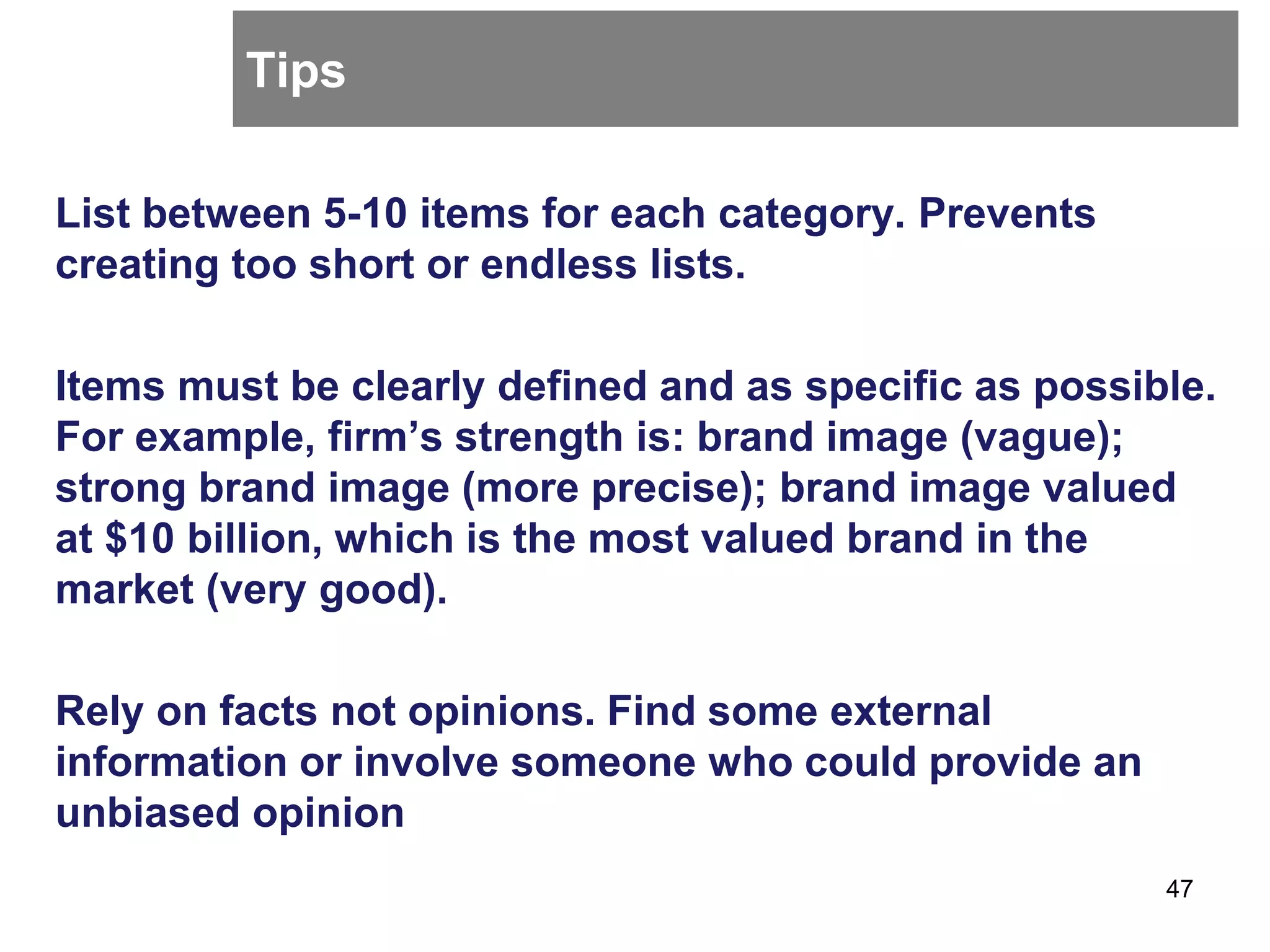 Tips
List between 5-10 items for each category. Prevents
creating too short or endless lists.
Items must be clearly defined and as specific as possible.
For example, firm’s strength is: brand image (vague);
strong brand image (more precise); brand image valued
at $10 billion, which is the most valued brand in the
market (very good).
Rely on facts not opinions. Find some external
information or involve someone who could provide an
unbiased opinion
47
 