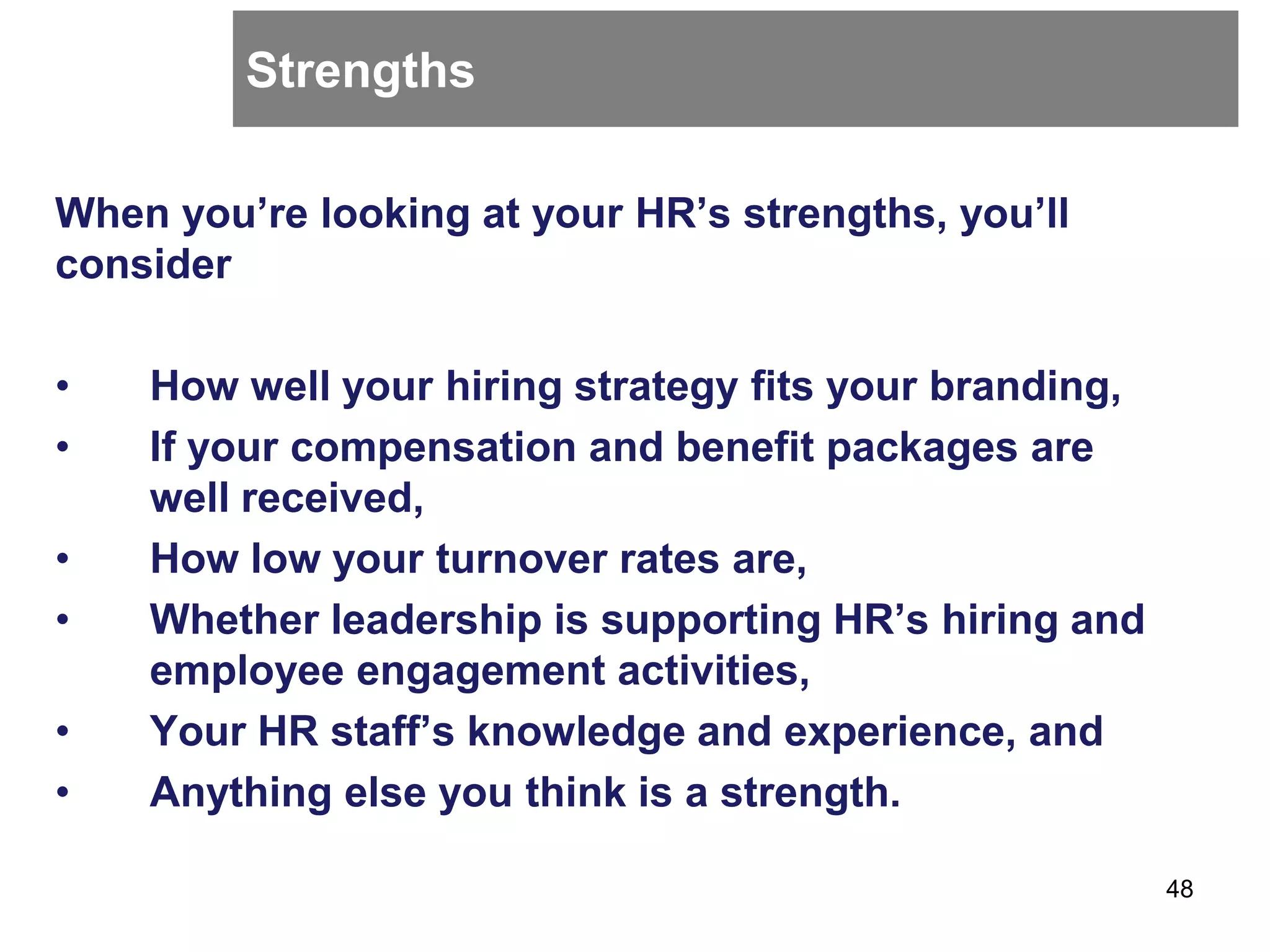 Strengths
When you’re looking at your HR’s strengths, you’ll
consider
• How well your hiring strategy fits your branding,
• If your compensation and benefit packages are
well received,
• How low your turnover rates are,
• Whether leadership is supporting HR’s hiring and
employee engagement activities,
• Your HR staff’s knowledge and experience, and
• Anything else you think is a strength.
48
 