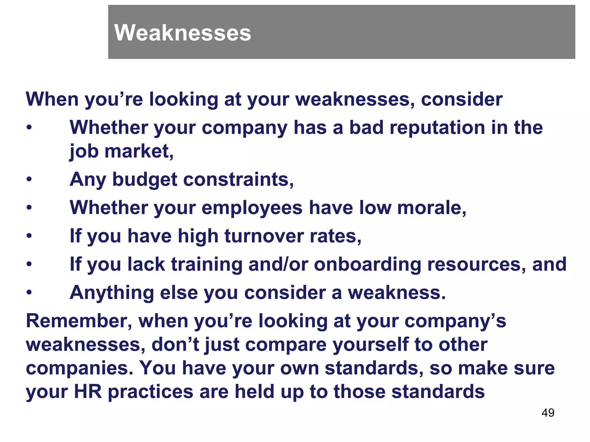 Weaknesses
When you’re looking at your weaknesses, consider
• Whether your company has a bad reputation in the
job market,
• Any budget constraints,
• Whether your employees have low morale,
• If you have high turnover rates,
• If you lack training and/or onboarding resources, and
• Anything else you consider a weakness.
Remember, when you’re looking at your company’s
weaknesses, don’t just compare yourself to other
companies. You have your own standards, so make sure
your HR practices are held up to those standards
49
 
