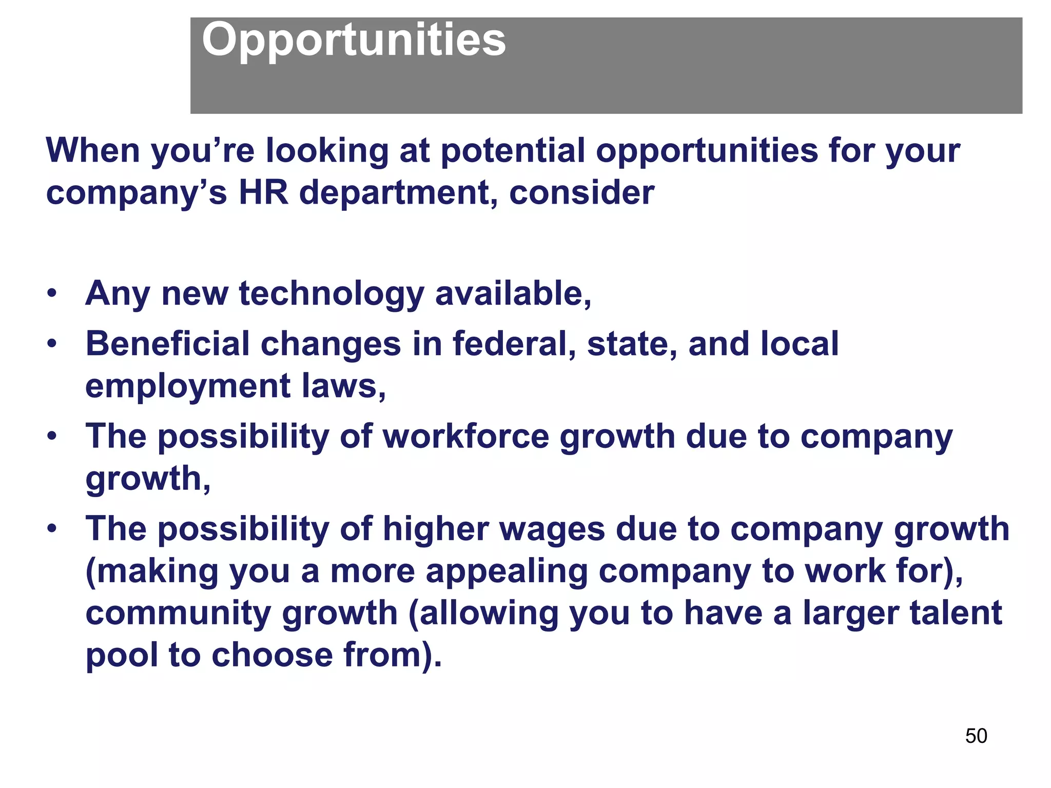 Opportunities
When you’re looking at potential opportunities for your
company’s HR department, consider
• Any new technology available,
• Beneficial changes in federal, state, and local
employment laws,
• The possibility of workforce growth due to company
growth,
• The possibility of higher wages due to company growth
(making you a more appealing company to work for),
community growth (allowing you to have a larger talent
pool to choose from).
50
 