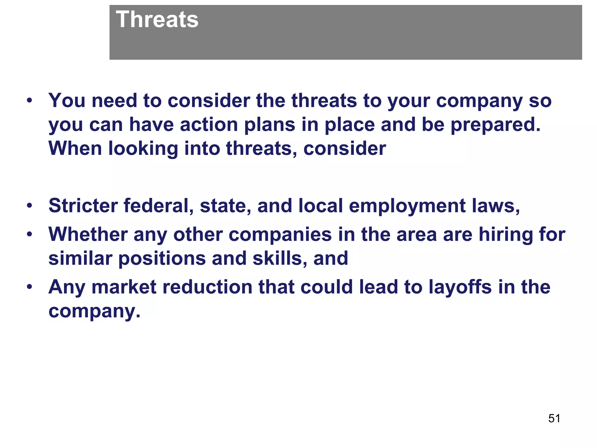 Threats
• You need to consider the threats to your company so
you can have action plans in place and be prepared.
When looking into threats, consider
• Stricter federal, state, and local employment laws,
• Whether any other companies in the area are hiring for
similar positions and skills, and
• Any market reduction that could lead to layoffs in the
company.
51
 