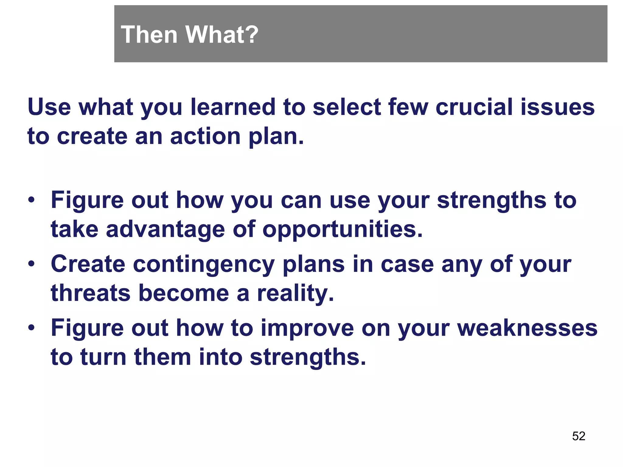 Then What?
Use what you learned to select few crucial issues
to create an action plan.
• Figure out how you can use your strengths to
take advantage of opportunities.
• Create contingency plans in case any of your
threats become a reality.
• Figure out how to improve on your weaknesses
to turn them into strengths.
52
 