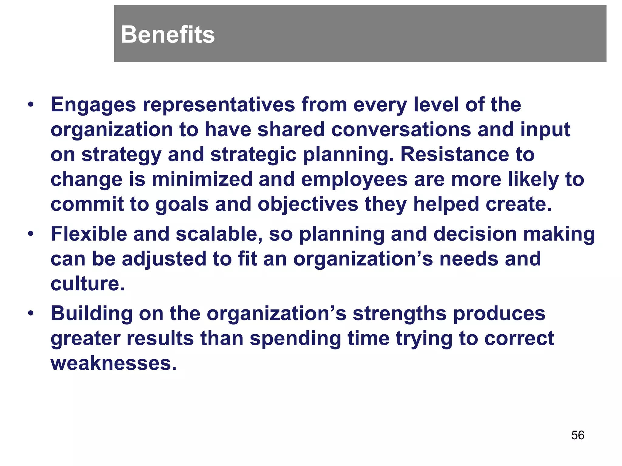 Benefits
• Engages representatives from every level of the
organization to have shared conversations and input
on strategy and strategic planning. Resistance to
change is minimized and employees are more likely to
commit to goals and objectives they helped create.
• Flexible and scalable, so planning and decision making
can be adjusted to fit an organization’s needs and
culture.
• Building on the organization’s strengths produces
greater results than spending time trying to correct
weaknesses.
56
 