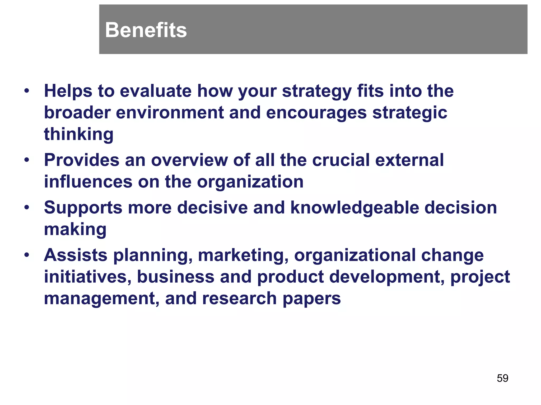Benefits
• Helps to evaluate how your strategy fits into the
broader environment and encourages strategic
thinking
• Provides an overview of all the crucial external
influences on the organization
• Supports more decisive and knowledgeable decision
making
• Assists planning, marketing, organizational change
initiatives, business and product development, project
management, and research papers
59
 