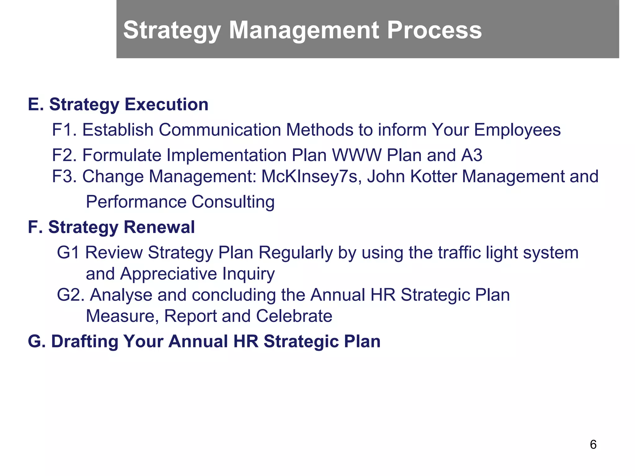 E. Strategy Execution
F1. Establish Communication Methods to inform Your Employees
F2. Formulate Implementation Plan WWW Plan and A3
F3. Change Management: McKInsey7s, John Kotter Management and
Performance Consulting
F. Strategy Renewal
G1 Review Strategy Plan Regularly by using the traffic light system
and Appreciative Inquiry
G2. Analyse and concluding the Annual HR Strategic Plan
Measure, Report and Celebrate
G. Drafting Your Annual HR Strategic Plan
6
Strategy Management Process
 