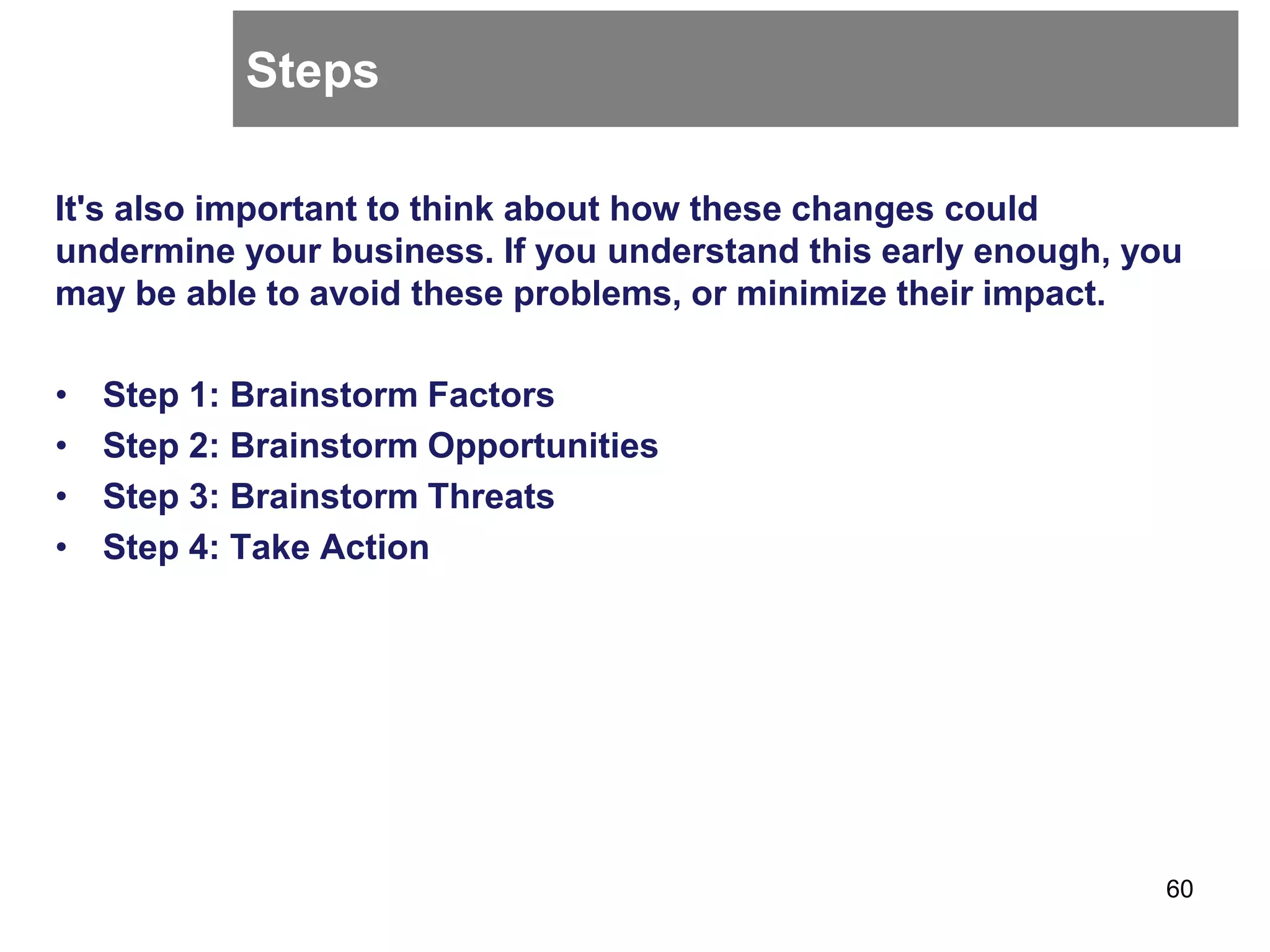 Steps
It's also important to think about how these changes could
undermine your business. If you understand this early enough, you
may be able to avoid these problems, or minimize their impact.
• Step 1: Brainstorm Factors
• Step 2: Brainstorm Opportunities
• Step 3: Brainstorm Threats
• Step 4: Take Action
60
 