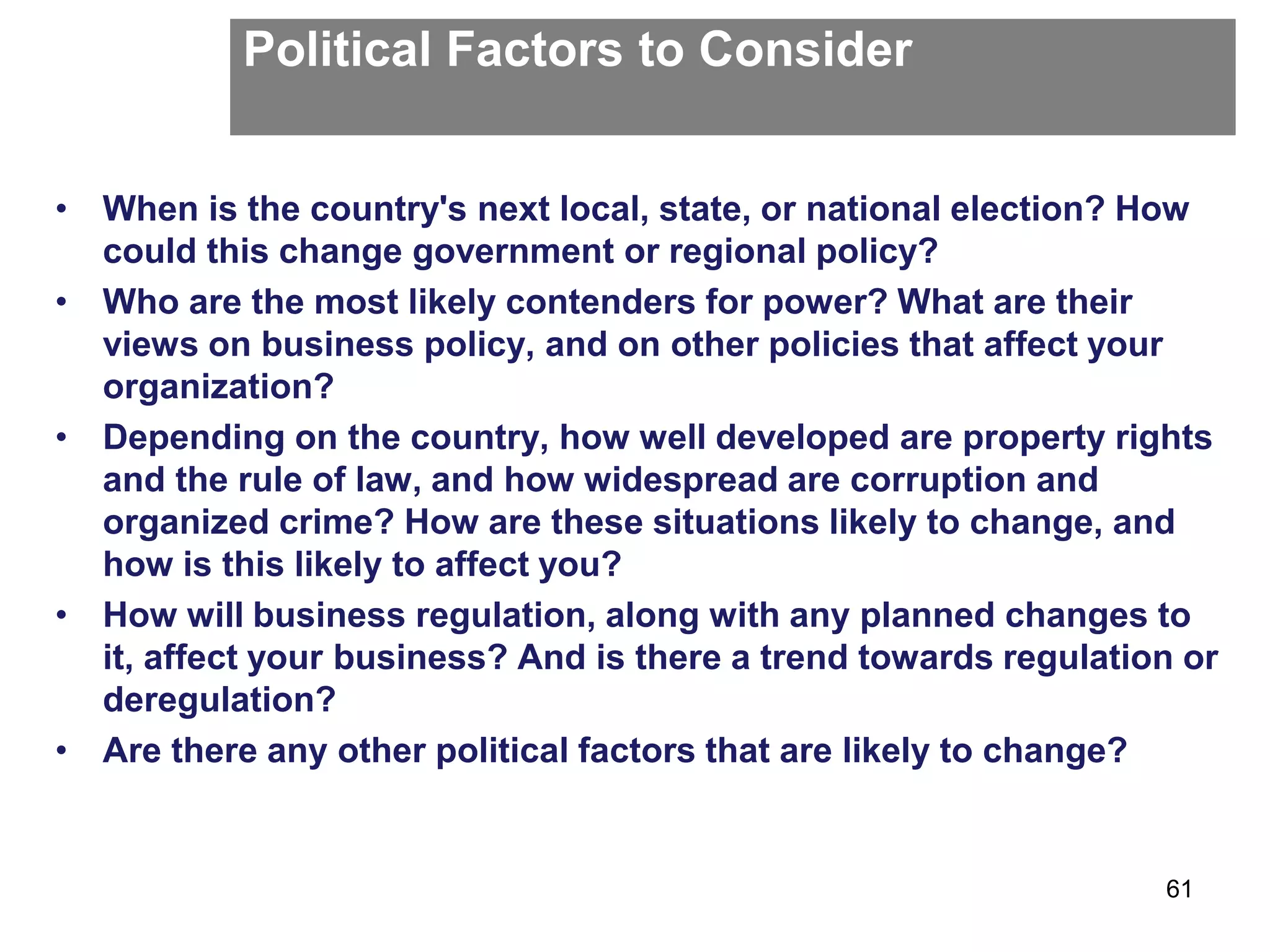 Political Factors to Consider
• When is the country's next local, state, or national election? How
could this change government or regional policy?
• Who are the most likely contenders for power? What are their
views on business policy, and on other policies that affect your
organization?
• Depending on the country, how well developed are property rights
and the rule of law, and how widespread are corruption and
organized crime? How are these situations likely to change, and
how is this likely to affect you?
• How will business regulation, along with any planned changes to
it, affect your business? And is there a trend towards regulation or
deregulation?
• Are there any other political factors that are likely to change?
61
 