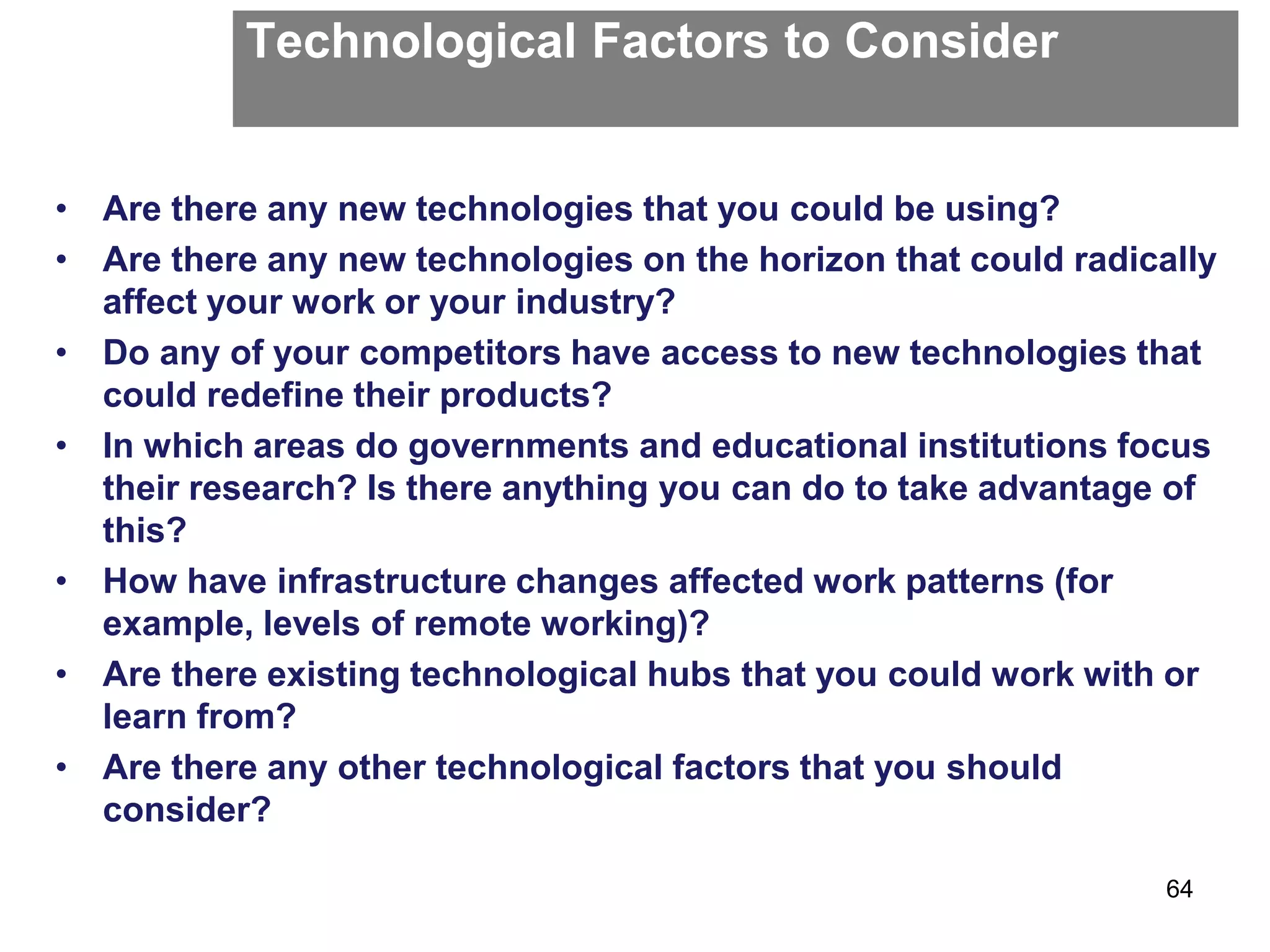 Technological Factors to Consider
• Are there any new technologies that you could be using?
• Are there any new technologies on the horizon that could radically
affect your work or your industry?
• Do any of your competitors have access to new technologies that
could redefine their products?
• In which areas do governments and educational institutions focus
their research? Is there anything you can do to take advantage of
this?
• How have infrastructure changes affected work patterns (for
example, levels of remote working)?
• Are there existing technological hubs that you could work with or
learn from?
• Are there any other technological factors that you should
consider?
64
 