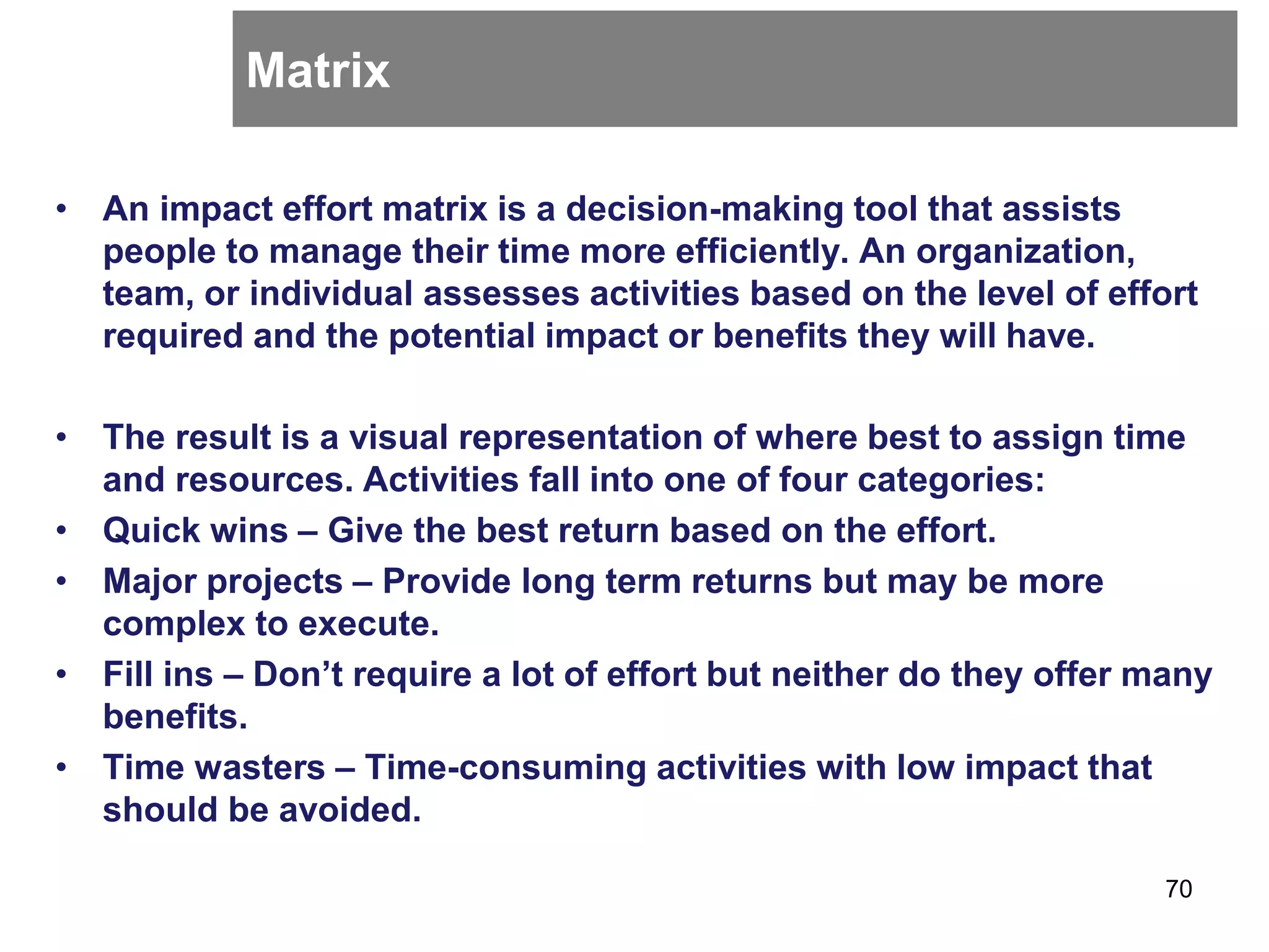 Matrix
• An impact effort matrix is a decision-making tool that assists
people to manage their time more efficiently. An organization,
team, or individual assesses activities based on the level of effort
required and the potential impact or benefits they will have.
• The result is a visual representation of where best to assign time
and resources. Activities fall into one of four categories:
• Quick wins – Give the best return based on the effort.
• Major projects – Provide long term returns but may be more
complex to execute.
• Fill ins – Don’t require a lot of effort but neither do they offer many
benefits.
• Time wasters – Time-consuming activities with low impact that
should be avoided.
70
 