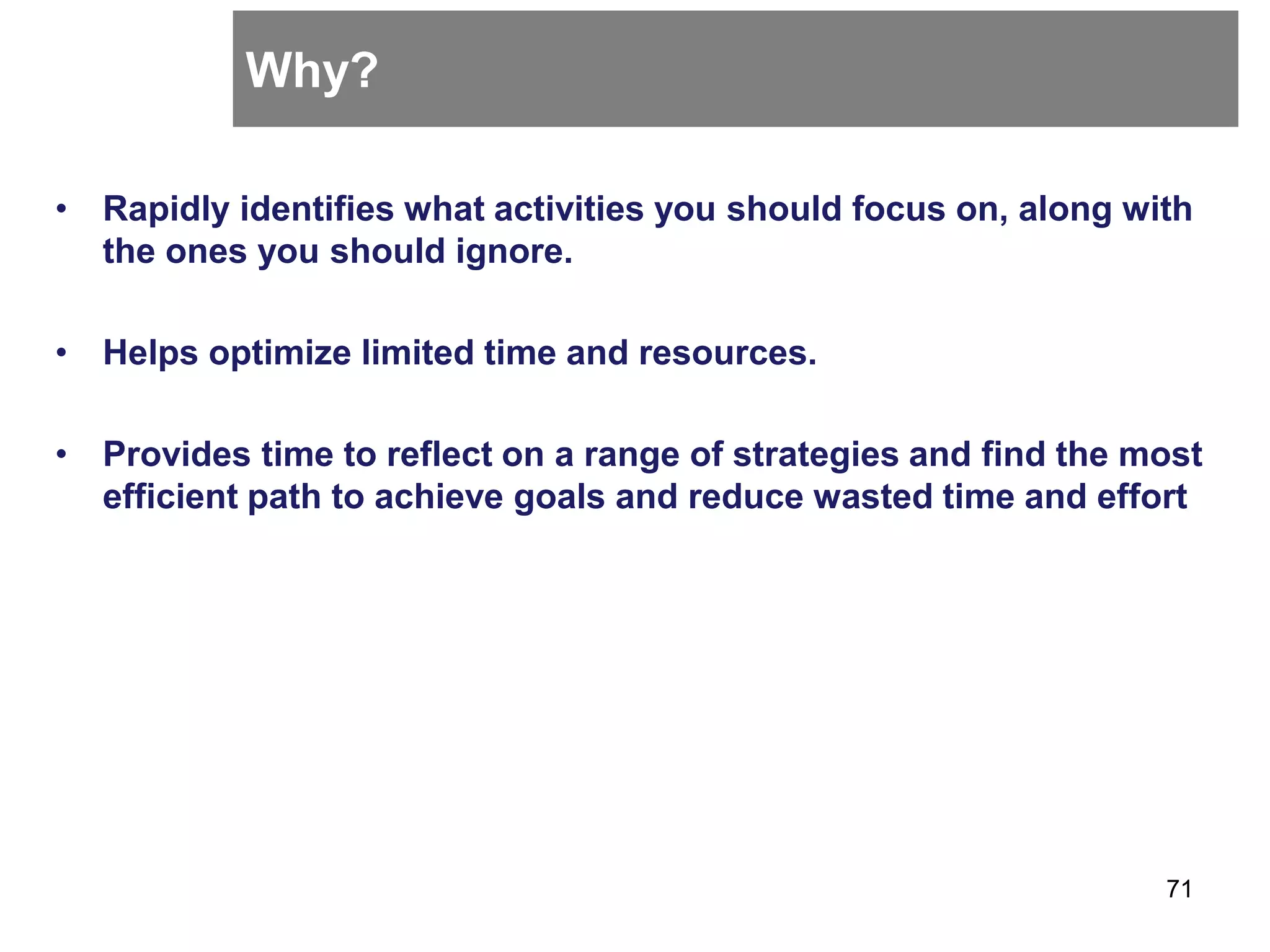Why?
• Rapidly identifies what activities you should focus on, along with
the ones you should ignore.
• Helps optimize limited time and resources.
• Provides time to reflect on a range of strategies and find the most
efficient path to achieve goals and reduce wasted time and effort
71
 