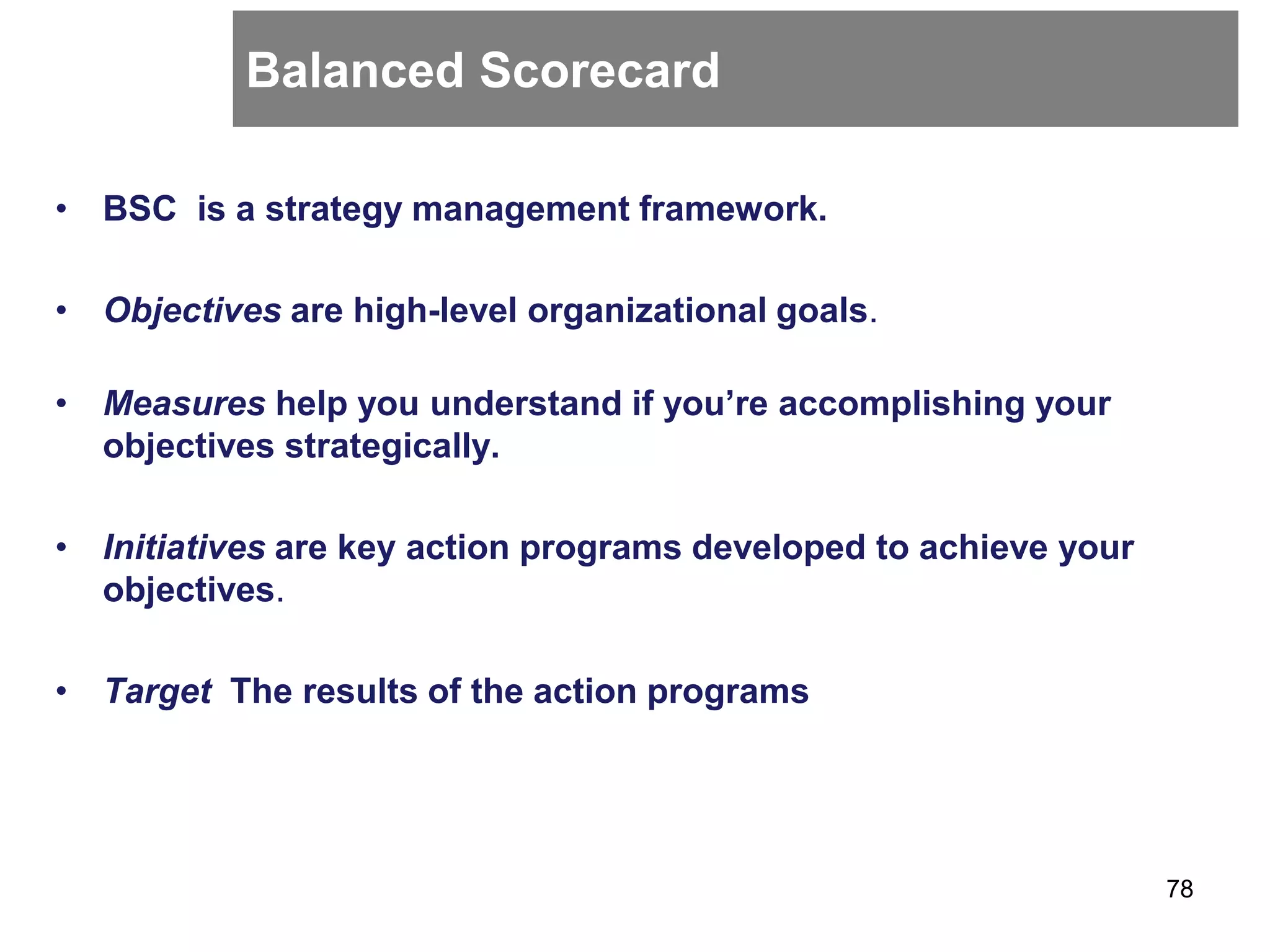 Balanced Scorecard
• BSC is a strategy management framework.
• Objectives are high-level organizational goals.
• Measures help you understand if you’re accomplishing your
objectives strategically.
• Initiatives are key action programs developed to achieve your
objectives.
• Target The results of the action programs
78
 