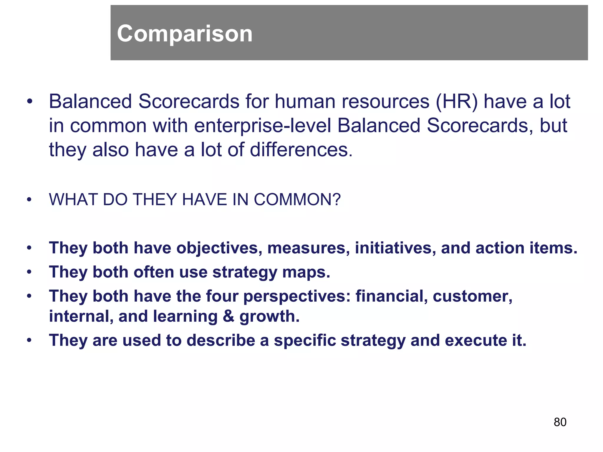 Comparison
80
• Balanced Scorecards for human resources (HR) have a lot
in common with enterprise-level Balanced Scorecards, but
they also have a lot of differences.
• WHAT DO THEY HAVE IN COMMON?
• They both have objectives, measures, initiatives, and action items.
• They both often use strategy maps.
• They both have the four perspectives: financial, customer,
internal, and learning & growth.
• They are used to describe a specific strategy and execute it.
 