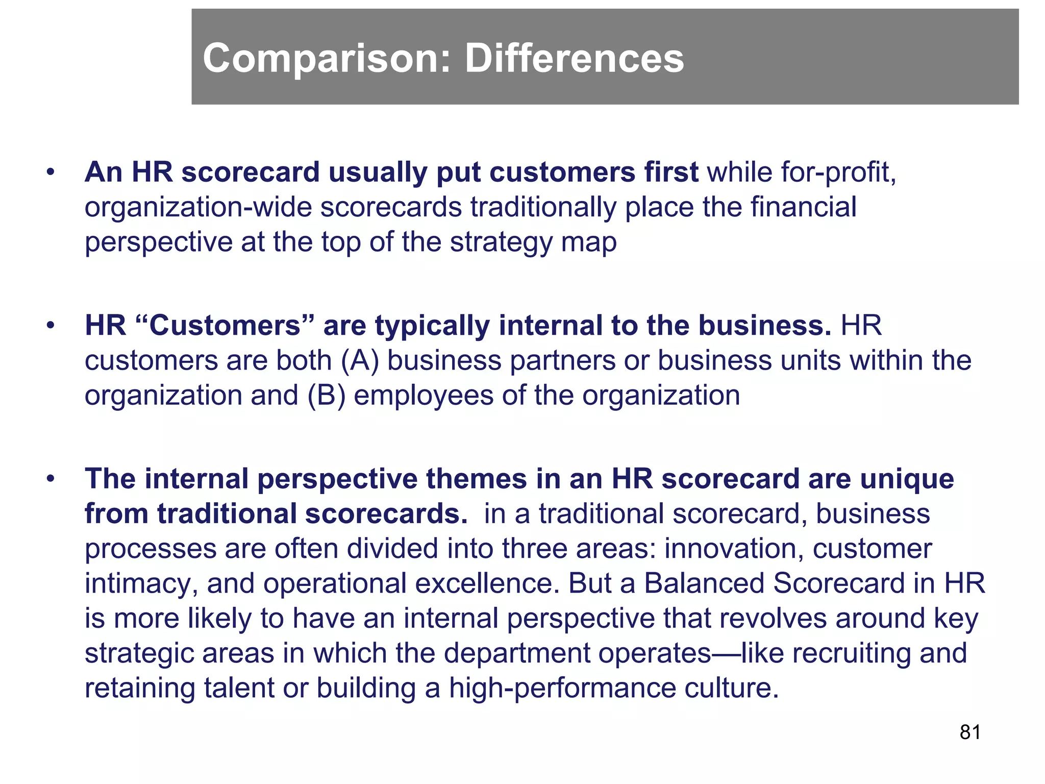 Comparison: Differences
• An HR scorecard usually put customers first while for-profit,
organization-wide scorecards traditionally place the financial
perspective at the top of the strategy map
• HR “Customers” are typically internal to the business. HR
customers are both (A) business partners or business units within the
organization and (B) employees of the organization
• The internal perspective themes in an HR scorecard are unique
from traditional scorecards. in a traditional scorecard, business
processes are often divided into three areas: innovation, customer
intimacy, and operational excellence. But a Balanced Scorecard in HR
is more likely to have an internal perspective that revolves around key
strategic areas in which the department operates—like recruiting and
retaining talent or building a high-performance culture.
81
 