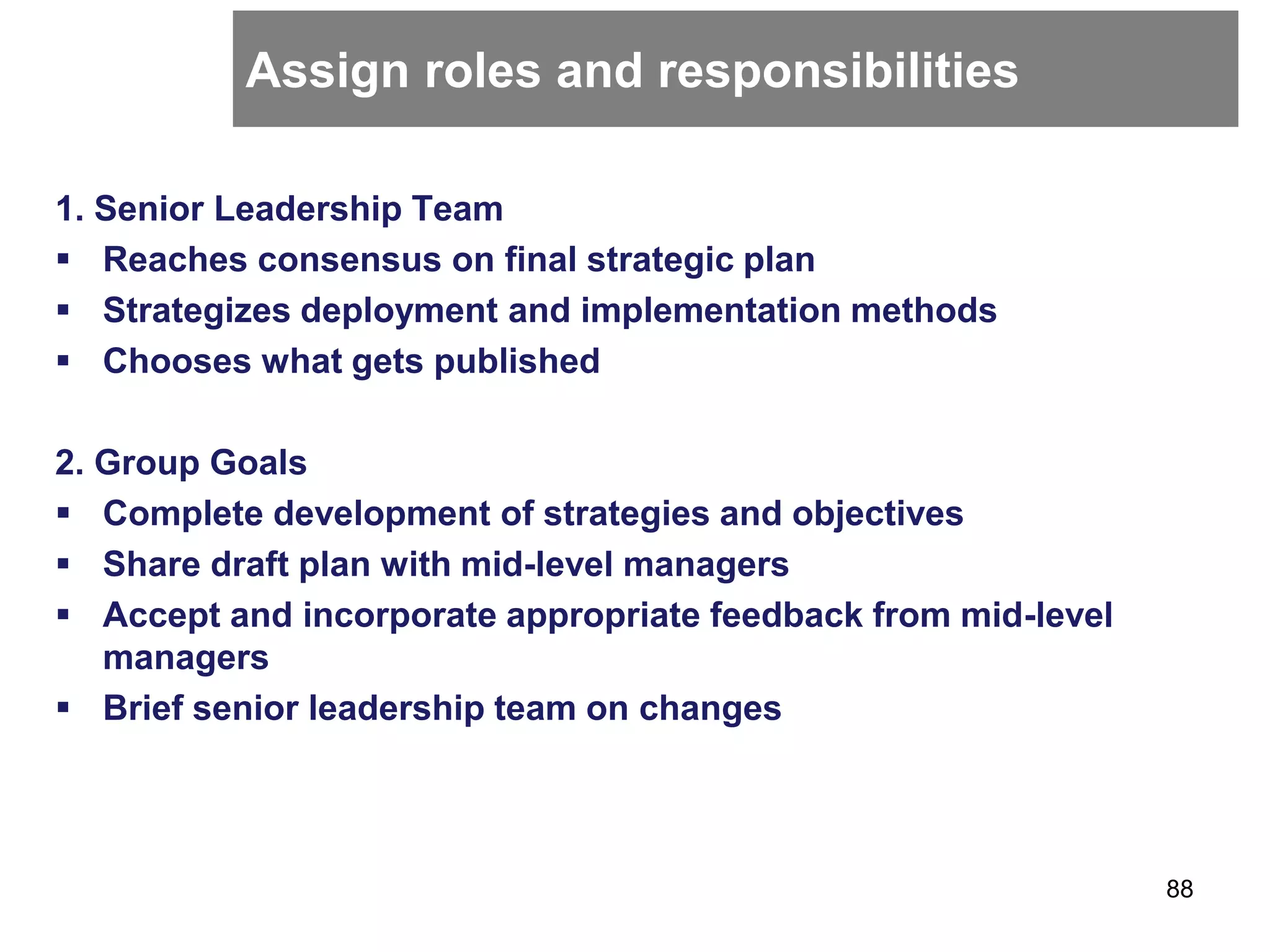 Assign roles and responsibilities
1. Senior Leadership Team
 Reaches consensus on final strategic plan
 Strategizes deployment and implementation methods
 Chooses what gets published
2. Group Goals
 Complete development of strategies and objectives
 Share draft plan with mid-level managers
 Accept and incorporate appropriate feedback from mid-level
managers
 Brief senior leadership team on changes
88
 