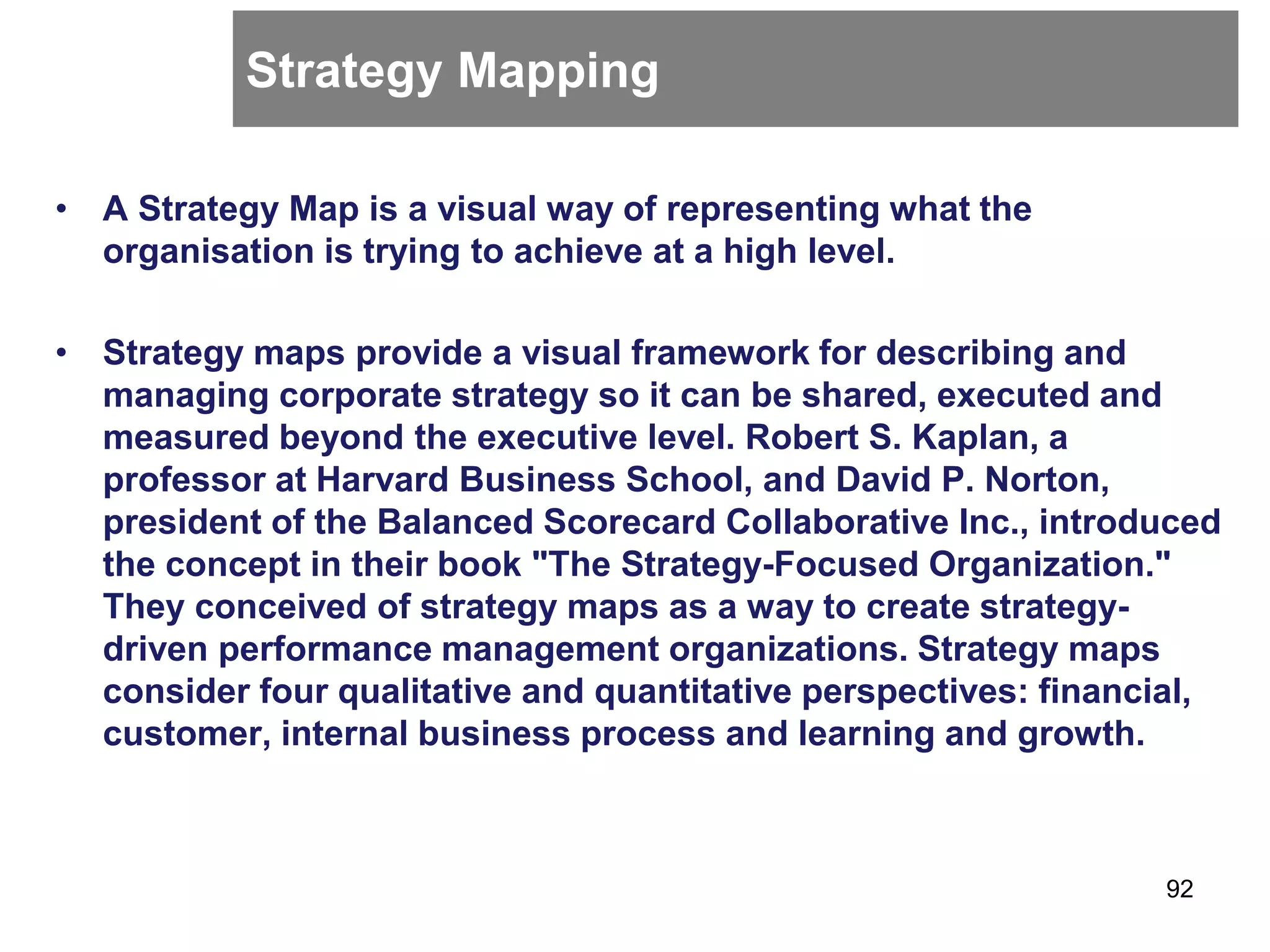 Strategy Mapping
• A Strategy Map is a visual way of representing what the
organisation is trying to achieve at a high level.
• Strategy maps provide a visual framework for describing and
managing corporate strategy so it can be shared, executed and
measured beyond the executive level. Robert S. Kaplan, a
professor at Harvard Business School, and David P. Norton,
president of the Balanced Scorecard Collaborative Inc., introduced
the concept in their book "The Strategy-Focused Organization."
They conceived of strategy maps as a way to create strategy-
driven performance management organizations. Strategy maps
consider four qualitative and quantitative perspectives: financial,
customer, internal business process and learning and growth.
92
 
