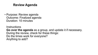 Review Agenda
• Purpose: Review agenda
Outcome: Finalized agenda
Duration: 10 minutes
Instructions
Go over the agenda as a group, and update it if necessary.
During the review, check for these things:
Do the times work for everyone?
Anything to add?
 