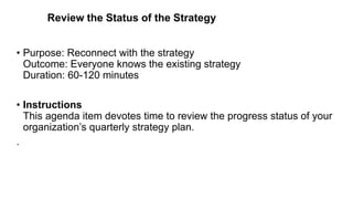 Review the Status of the Strategy
• Purpose: Reconnect with the strategy
Outcome: Everyone knows the existing strategy
Duration: 60-120 minutes
• Instructions
This agenda item devotes time to review the progress status of your
organization’s quarterly strategy plan.
.
 