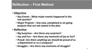Reflection – First Method
• Objective
• Key Events - What major events happened in the
last quarter?
• Major Projects – Any new, completed or on-going
projects that are not stated in the plan
• Reflective
• Big Surprises – Are there any surprises?
• Joy and Fun – Are there any moments of joy or fun?
• Proud– Are there anything we should be proud of as
a department or as a company?
• Struggles – Are there any moments of struggle?
17
 
