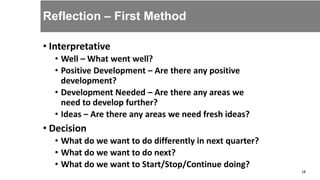• Interpretative
• Well – What went well?
• Positive Development – Are there any positive
development?
• Development Needed – Are there any areas we
need to develop further?
• Ideas – Are there any areas we need fresh ideas?
• Decision
• What do we want to do differently in next quarter?
• What do we want to do next?
• What do we want to Start/Stop/Continue doing?
18
Reflection – First Method
 
