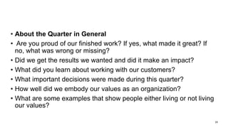 Reflection – Second Method
• About the Quarter in General
• Are you proud of our finished work? If yes, what made it great? If
no, what was wrong or missing?
• Did we get the results we wanted and did it make an impact?
• What did you learn about working with our customers?
• What important decisions were made during this quarter?
• How well did we embody our values as an organization?
• What are some examples that show people either living or not living
our values?
19
 