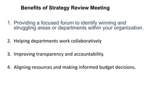 Benefits of Strategy Review Meeting
1. Providing a focused forum to identify winning and
struggling areas or departments within your organization.
2. Helping departments work collaboratively
3. Improving transparency and accountability.
4. Aligning resources and making informed budget decisions.
 