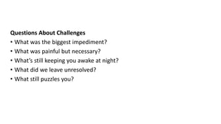 Reflection – Second Method
Questions About Challenges
• What was the biggest impediment?
• What was painful but necessary?
• What’s still keeping you awake at night?
• What did we leave unresolved?
• What still puzzles you?
 