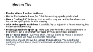 Meeting Tips
• Plan for at least 2 and up to 4 hours
• Use facilitation techniques. Don’t let the meeting agenda get derailed.
• Have a “parking lot” for issues that arise that may warrant further discussion
but are not appropriate for this meeting.
• Stick to the agenda at all times if possible. Try to adjust for a future meeting, but
not the current meeting.
• Encourage people to speak up. Make sure they know that this is not meant to
be punitive, but a collaborative process driving a continuous dialogue.
• Do a “pulse check” every so often. Are we going to make a decision
now, or should we have a separate meeting?
• Someone should always be jotting things down. You need to be
capturing action items, recommendations, and decisions during the
meeting
 