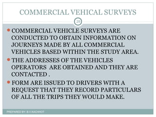 COMMERCIAL VEHICAL SURVEYS
COMMERCIAL VEHICLE SURVEYS ARE
CONDUCTED TO OBTAIN INFORMATION ON
JOURNEYS MADE BY ALL COMMERCIAL
VEHICLES BASED WITHIN THE STUDY AREA.
THE ADDRESSES OF THE VEHICLES
OPERATORS ARE OBTAINED AND THEY ARE
CONTACTED .
FORM ARE ISSUED TO DRIVERS WITH A
REQUEST THAT THEY RECORD PARTICULARS
OF ALL THE TRIPS THEY WOULD MAKE.
PREPARED BY: B.V.KACHHOT
28
 