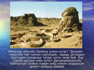 Өмнөговь аймгийн Ханбогд сумын нутагт "Дэлхийн энергийн төв" хэмээн нэрлэгдэж, гадаад, дотоодын жуулчдын сонирхлыг татдаг нэгэн газар бий. Энд Говийн догшин ноён хутагт Данзанравжаагийн байгуулсан Галбын гурван хийд хэмээн алдаршсан домогт хийдүүд  áàéäàã. 