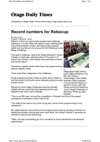 Record numbers for Robocup                                                          Page 1 of 2




  Published on Otago Daily Times Online News (http://www.odt.co.nz)




  Record numbers for Robocup
  By John Lewis
  Created 11/08/2010 - 05:00
  Seldom is there an event where people stand relatively        Click photo to enlarge
  stationary in a room filled with dance music, flashing lights
  and whirring electric motors. But these action-packed
  sights and sounds are not unusual for the RoboCup Junior
  Otago Challenge.

  This year's challenge, held at the Otago Museum's Hutton
  Theatre on Saturday, attracted about 110 pupils in 31
  teams from primary, intermediate and secondary schools
  around the region.

  The teams created robots which they had programmed to
  perform specific tasks.                                      [1]

                                                               Otago Boys' High School
  There were three categories in the challenge.                pupil Jeffery McAlpine (13),
                                                               left, and Tahuna
  Pupils programmed their robots to either dance, follow a Intermediate Team Wallie
  line from point A to B (with some obstacles along the way) member Philip Anderson
  or play soccer.                                              (12) go head-to-head in a
                                                               game of soccer with their
  RoboCup Junior Otago Challenge chairman Donald               robots during the RoboCup
  Liddell said the event had been growing and he was           Junior Otago Challenge on
  delighted with how it had multiplied.                        Saturday. Photo by Jane
                                                               Dawber.
  "This is our fifth year running the competition in Dunedin and this is the largest
  contingent of competitors we've had so far.

  "The skills of the teams has come a long way. Some of the programming is very
  impressive."

  Mr Liddell said the event aimed to encourage school pupils to develop practical and
  intellectual problem-solving and team work skills, but overall it aimed to generate an
  interest in science and technology.

  "Often, the kids participating go on to university to study mechanical and electrical
  engineering."




http://www.odt.co.nz/print/120181                                                   11/08/2010
 