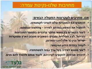 ‫שלנו‬ ‫מחויבות‬-‫עמדה‬ ‫נקיטת‬:
‫אנו‬,‫הבאים‬ ‫הפעולה‬ ‫לעקרונות‬ ‫מחויבים‬:
•‫לקוחותינו‬ ‫לצורכי‬ ‫שלנו‬ ‫התוכניות‬ ‫את‬ ‫להתאים‬.
•‫למידה‬ ‫במרחב‬ ‫האימון‬ ‫את‬ ‫להפעיל‬-outdoor training.
•‫המנהיגות‬ ‫בתחומי‬ ‫עדכניים‬ ‫מחקר‬ ‫נושאי‬ ‫בין‬ ‫הקשרים‬ ‫ליצור‬
‫והניהול‬,‫וממקורות‬ ‫הארץ‬ ‫מטבע‬ ‫השאובים‬ ‫ותכנים‬ ‫פעילויות‬ ‫לבין‬
‫הארגון‬ ‫לתכני‬ ‫אלו‬ ‫כל‬ ‫ובין‬ ‫ישראל‬.
•‫המקצועי‬ ‫הידע‬ ‫בחזית‬ ‫לעמוד‬.
•‫למשתתפיו‬ ‫גבוה‬ ‫ערך‬ ‫בעל‬ ‫למידה‬ ‫מפגש‬ ‫ליצור‬.
•‫אורחים‬ ‫להכניס‬,‫לצרכיהם‬ ‫להקשיב‬,‫פנים‬ ‫להם‬ ‫ולהאיר‬ ‫אותם‬ ‫לכבד‬.
 