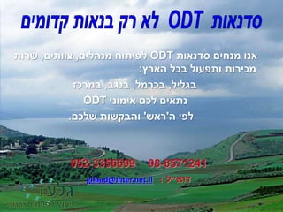 ‫סדנאות‬ ‫מנחים‬ ‫אנו‬ODT‫מנהלים‬ ‫לפיתוח‬,‫צוותים‬,‫שרות‬
‫הארץ‬ ‫בכל‬ ‫ותפעול‬ ‫מכירות‬:
‫בגליל‬,‫בכרמל‬,‫בנגב‬,‫במרכז‬
‫אימוני‬ ‫לכם‬ ‫נתאים‬ODT
‫לפי‬‫ה‬'‫ראש‬'‫שלכם‬ ‫והבקשות‬.
08-8571241052-3356699
‫דוא‬"‫ל‬:gilaad@inter.net.il
 