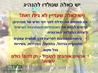 ‫להנהיג‬ ‫שנולדו‬ ‫כאלה‬ ‫יש‬
‫זאת‬ ‫גילו‬ ‫לא‬ ‫שעדיין‬ ‫כאלה‬ ‫ויש‬!
•‫מנהיגים‬ ‫של‬ ‫חדש‬ ‫דור‬ ‫לפני‬ ‫הדלת‬ ‫את‬ ‫פותחים‬ ‫אנו‬,
‫את‬ ‫לבטא‬ ‫הרוצים‬‫האישית‬ ‫והמחויבות‬ ‫האכפתיות‬
‫הארגונית‬ ‫ההצלחה‬ ‫ליצירת‬.
•‫עסקית‬ ‫אנושית‬ ‫דרך‬ ‫לפריצת‬ ‫המנהיגות‬ ‫פיתוח‬
‫ומקצועית‬‫בניהול‬,‫בתפעול‬,‫במכירות‬,‫בשירות‬
‫מקום‬ ‫בכל‬.
•‫להוביל‬ ‫אוהבים‬ ‫אנשים‬-‫להם‬ ‫תן‬!‫כולם‬
‫ירוויחו‬!
 