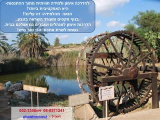 ‫ולמידה‬ ‫אימון‬ ‫להדרכה‬‫חוויתית‬‫ההתנסות‬ ‫מתוך‬-
‫ביותר‬ ‫האפקטיבית‬ ‫היא‬!
‫מהלמידה‬ ‫הנאה‬-‫עלינו‬ ‫זה‬!!
‫בטבע‬ ‫השראה‬ ‫ומעורר‬ ‫מקסים‬ ‫בנוף‬.
‫בבית‬ ‫אצלכם‬ ‫גם‬ ‫ועובדים‬ ‫למנהלים‬ ‫אימון‬ ‫הדרכות‬.
‫שיש‬ ‫טוב‬ ‫הכי‬ ‫אתכם‬ ‫לשרת‬ ‫נשמח‬!
08-8571241052-3356699
‫דוא‬"‫ל‬:gilaad@inter.net.il
 