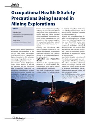 42
Spring 2017
Occupational Health & Safety
Precautions Being Insured in
Mining Explorations
Mining consists of many different phas-
es ranging from exploration to pro-
duction. These phases have different
security risks if they are evaluated one
by one. Upgrading the OHS culture and
minimizing the probable risk can be
achieved through a precise work.
An exploration team at the beginning
of the road is the basis of the min-
ing operations and they run through
large facilities with small clues. The
predictions and evaluations of geolo-
gists can minimize the probable risks
and troubles through the team work
during their surveys in nature. OHS
training and professional proficiency
became more important nowadays
and carry the occupational health and
safety culture to the upper levels in our
country where this culture has been
advancing slowly in previous decades.
In this context, planned trainings help
to determine the precautions against
the occupational accident and to avoid
risky situations that employees may en-
counter.
Generally, the occupational safety
works in geologic surveys can be clas-
sified in two categories as prospecting
and drilling operations. This classifica-
tion can be further elaborated accord-
ing to the projects.
Exploration and Prospection
Phases
The team in the exploration project
should also be trained about the diffi-
cult conditions in the field in addition
to the professional information.
First of all, the training must contain
first aid training. First aid training can
be received from official institutions
such as Kızılay (Red Crescent) as well as
through private companies accredited
by government agencies.
Secondly, it is necessary to have de-
tailed information about the vehicles
that are used in the field. In general the
four wheel drive (4WD) vehicles such
as a pick up are used for challenging
conditions in the field. The authority of
the company that rent or sell the 4WD
vehicle should give a detailed informa-
tion. If this is not possible, the informa-
tion can also be obtained from special
service companies.
After having detailed information of
the vehicle, it is necessary to take train-
ings about the difficult field conditions
that will be encountered with these
vehicles. The training is called Off-Road
Training. This training can also be given
by accredited organizations. The cer-
tificate obtained after the training will
have international validity.
After the field transport training is over,
field works related trainings should start.
Employee must be trained about the us-
Article
www.miningturkeymag.com
CONTACTS
Serdar Onur Avcı
Serdaroa@demirexport.com
Gökhan Kanaat
gokhank@demirexport.com
 