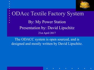 ODAcc Textile Factory System
By: My Power Station
Presentation by: David Lipschitz
21st April 2017
The ODACC system is open sourced, and is
designed and mostly written by David Lipschitz.
 