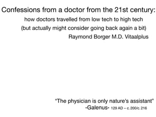 Confessions from a doctor from the 21st century:
how doctors travelled from low tech to high tech 

(but actually might consider going back again a bit)

Raymond Borger M.D. Vitaalplus

“The physician is only nature's assistant”
-Galenus- 129 AD – c. 200/c. 216
 