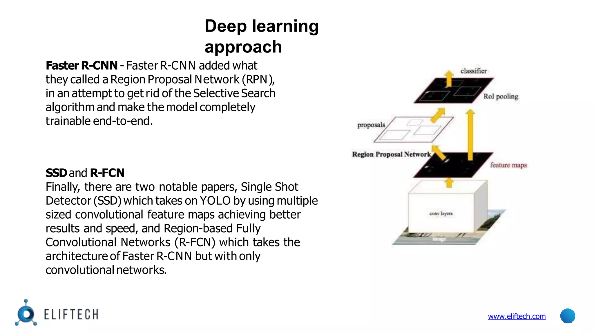 Faster R-CNN - Faster R-CNN added what
they called a Region Proposal Network (RPN),
in an attempt to get rid of the Selective Search
algorithm and make the model completely
trainable end-to-end.
SSDand R-FCN
Finally, there are two notable papers, Single Shot
Detector (SSD)which takes on YOLO by using multiple
sized convolutional feature maps achieving better
results and speed, and Region-based Fully
Convolutional Networks (R-FCN) which takes the
architecture of Faster R-CNN but with only
convolutional networks.
Deep learning
approach
www.eliftech.com
 