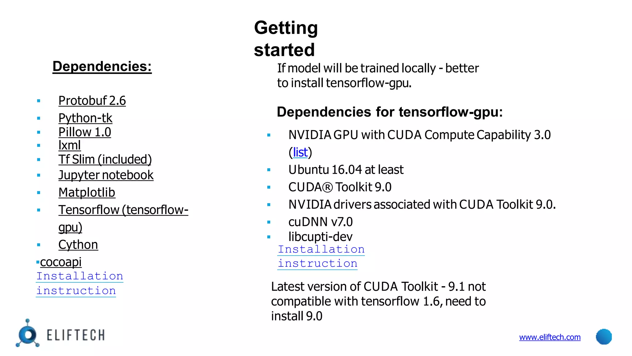 Getting
started
www.eliftech.com
Dependencies:
▪ Protobuf 2.6
▪ Python-tk
▪ Pillow 1.0
▪ lxml
▪ Tf Slim (included)
▪ Jupyter notebook
▪ Matplotlib
▪ Tensorflow (tensorflow-
gpu)
▪ Cython
▪cocoapi
Installation
instruction
If model will be trained locally - better
to install tensorflow-gpu.
Dependencies for tensorflow-gpu:
▪ NVIDIA GPU with CUDA Compute Capability 3.0
(list)
▪ Ubuntu 16.04 at least
▪ CUDA® Toolkit 9.0
▪ NVIDIA drivers associated with CUDA Toolkit 9.0.
▪ cuDNN v7.0
▪ libcupti-dev
Installation
instruction
Latest version of CUDA Toolkit - 9.1 not
compatible with tensorflow 1.6,need to
install 9.0
 