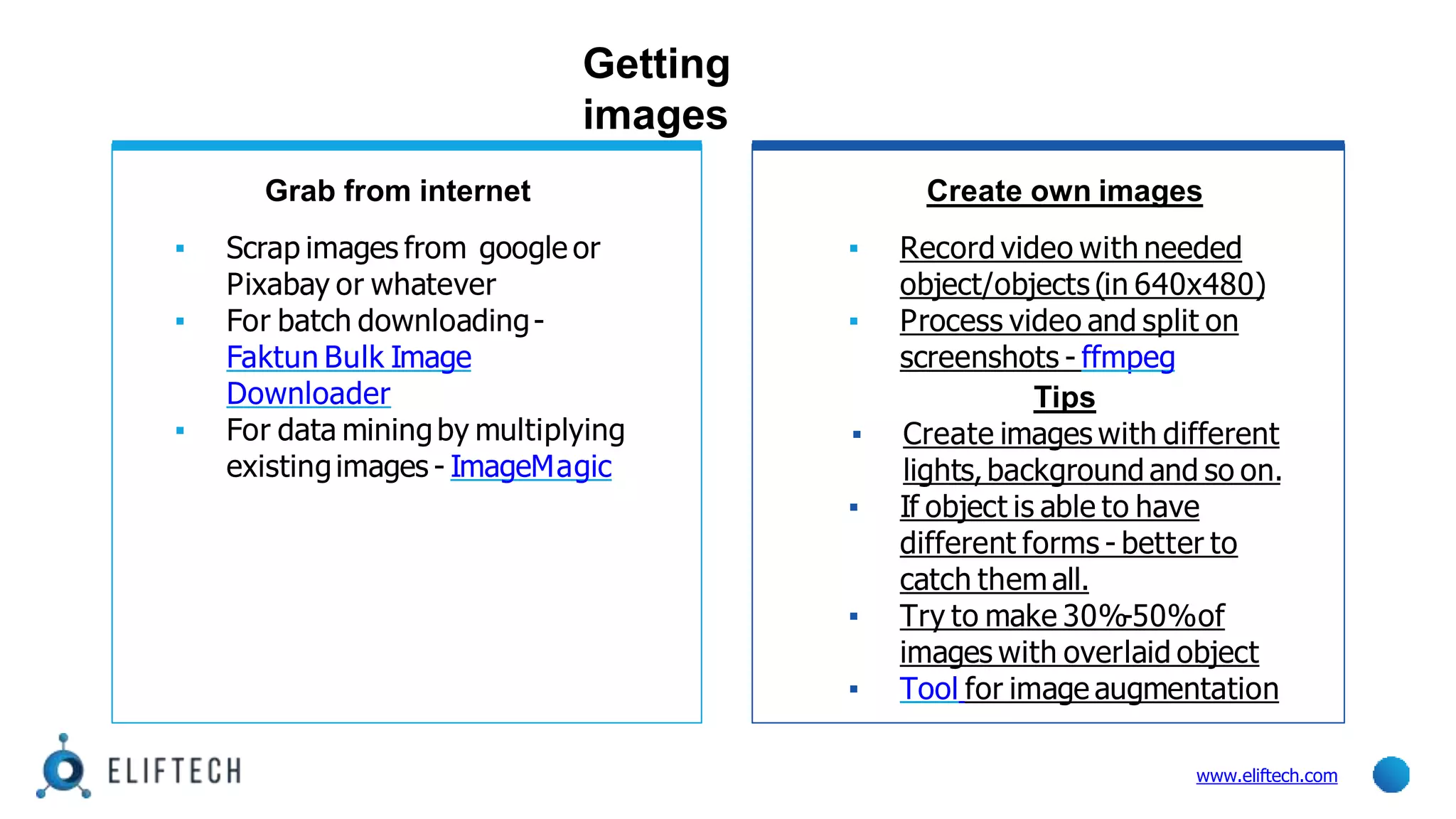 Getting
images
www.eliftech.com
Grab from internet
▪ Scrap images from google or
Pixabay or whatever
▪ For batch downloading-
Faktun Bulk Image
Downloader
▪ For data miningby multiplying
existingimages - ImageMagic
Create own images
▪ Record video with needed
object/objects (in 640x480)
▪ Process video and split on
screenshots - ffmpeg
Tips
▪ Create images with different
lights,background and so on.
▪ If object is able to have
different forms - better to
catch them all.
▪ Try to make 30%-50%of
images with overlaid object
▪ Tool for image augmentation
 