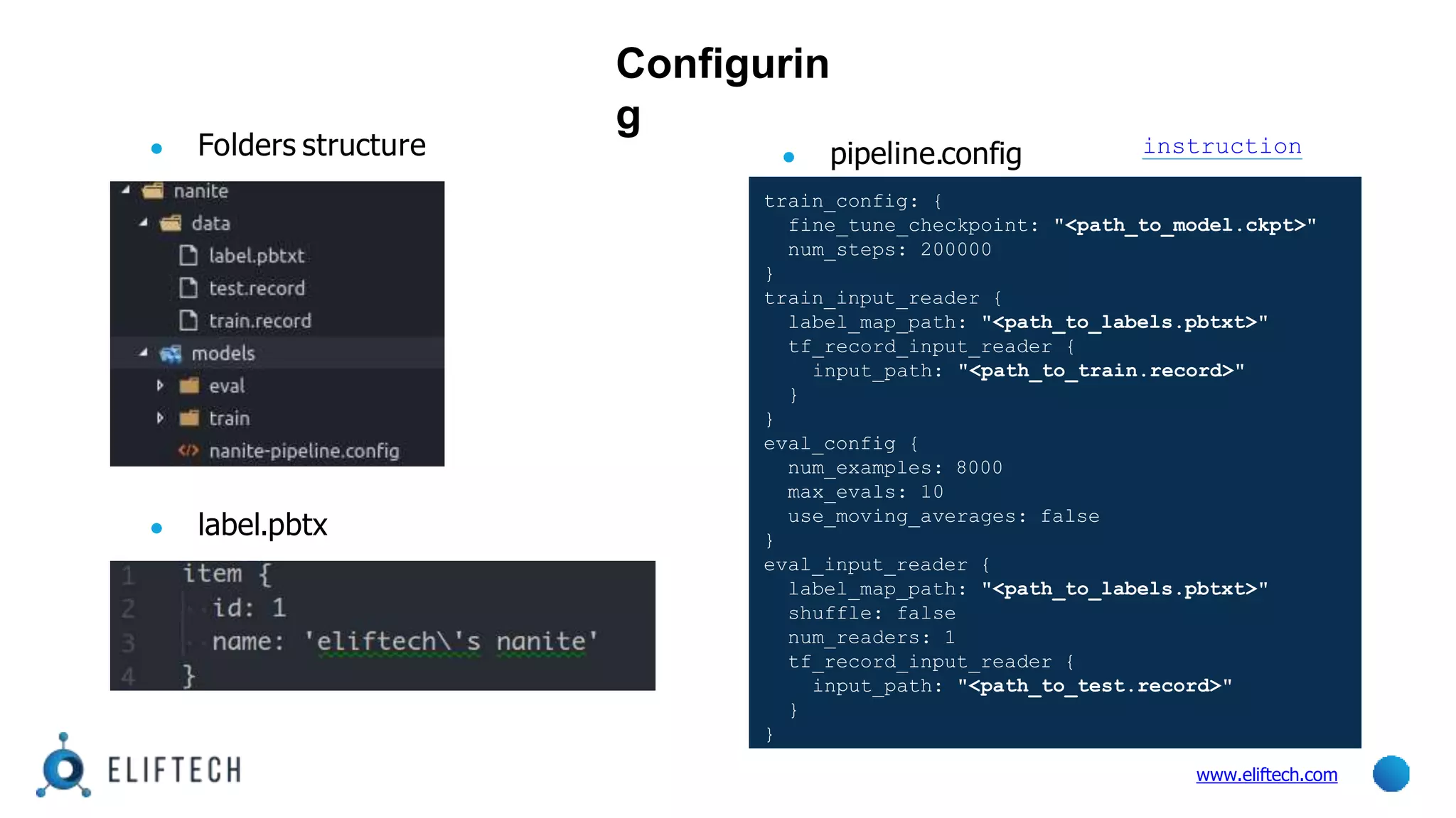 Configurin
g
● label.pbtx
● pipeline.config
www.eliftech.com
train_config: {
fine_tune_checkpoint: "<path_to_model.ckpt>"
num_steps: 200000
}
train_input_reader {
label_map_path: "<path_to_labels.pbtxt>"
tf_record_input_reader {
input_path: "<path_to_train.record>"
}
}
eval_config {
num_examples: 8000
max_evals: 10
use_moving_averages: false
}
eval_input_reader {
label_map_path: "<path_to_labels.pbtxt>"
shuffle: false
num_readers: 1
tf_record_input_reader {
input_path: "<path_to_test.record>"
}
}
● Folders structure instruction
 