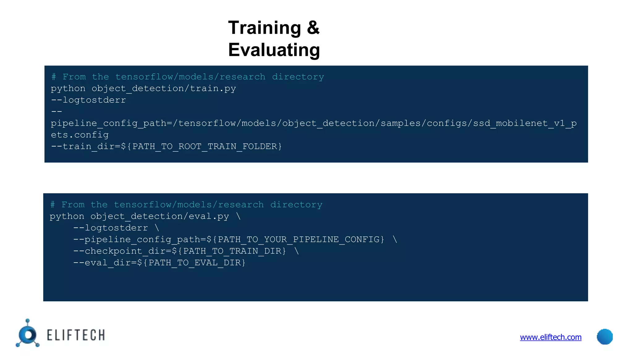 Training &
Evaluating
www.eliftech.com
# From the tensorflow/models/research directory
python object_detection/eval.py 
--logtostderr 
--pipeline_config_path=${PATH_TO_YOUR_PIPELINE_CONFIG} 
--checkpoint_dir=${PATH_TO_TRAIN_DIR} 
--eval_dir=${PATH_TO_EVAL_DIR}
# From the tensorflow/models/research directory
python object_detection/train.py
--logtostderr
--
pipeline_config_path=/tensorflow/models/object_detection/samples/configs/ssd_mobilenet_v1_p
ets.config
--train_dir=${PATH_TO_ROOT_TRAIN_FOLDER}
 