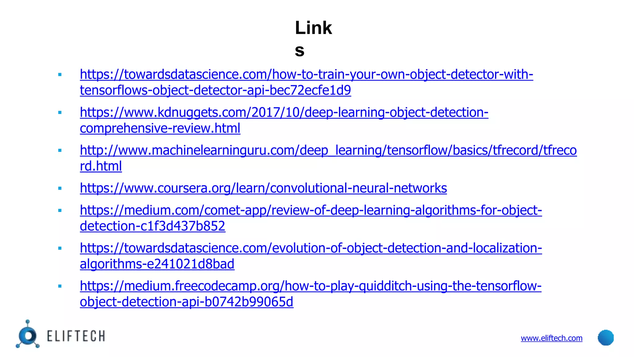 Link
s
www.eliftech.com
▪ https://towardsdatascience.com/how-to-train-your-own-object-detector-with-
tensorflows-object-detector-api-bec72ecfe1d9
▪ https://www.kdnuggets.com/2017/10/deep-learning-object-detection-
comprehensive-review.html
▪ http://www.machinelearninguru.com/deep_learning/tensorflow/basics/tfrecord/tfreco
rd.html
▪ https://www.coursera.org/learn/convolutional-neural-networks
▪ https://medium.com/comet-app/review-of-deep-learning-algorithms-for-object-
detection-c1f3d437b852
▪ https://towardsdatascience.com/evolution-of-object-detection-and-localization-
algorithms-e241021d8bad
▪ https://medium.freecodecamp.org/how-to-play-quidditch-using-the-tensorflow-
object-detection-api-b0742b99065d
 