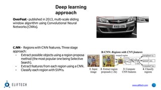 Deep learning
approach
OverFeat- published in 2013, multi-scale sliding
window algorithm using Convolutional Neural
Networks (CNNs).
l
C.NN - Regions with CNN features.Three stage
approach:
- Extract possible objects using a region proposa
method (the most popular one being Selective
Search).
- Extract features from each region using a CNN.
- Classify each region with SVM s.
www.eliftech.com
 