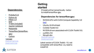 Getting
started
www.eliftech.com
Dependencies:
▪ Protobuf 2.6
▪ Python-tk
▪ Pillow 1.0
▪ lxml
▪ Tf Slim (included)
▪ Jupyter notebook
▪ Matplotlib
▪ Tensorflow (tensorflow-
gpu)
▪ Cython
▪cocoapi
Installation
instruction
If model will be trained locally - better
to install tensorflow-gpu.
Dependencies for tensorflow-gpu:
▪ NVIDIA GPU with CUDA Compute Capability 3.0
(list)
▪ Ubuntu 16.04 at least
▪ CUDA® Toolkit 9.0
▪ NVIDIA drivers associated with CUDA Toolkit 9.0.
▪ cuDNN v7.0
▪ libcupti-dev
Installation
instruction
Latest version of CUDA Toolkit - 9.1 not
compatible with tensorflow 1.6,need to
install 9.0
 