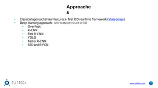 Approache
s
www.eliftech.com
▪ Classical approach (Haar features) - first OD real time framework (Viola-Jones)
▪ Deep learning approach - now state of the art in OD
▪ OverFeat
▪ R-CNN
▪ Fast R-CNN
▪ YOLO
▪ Faster R-CNN
▪ SSD and R-FCN
 