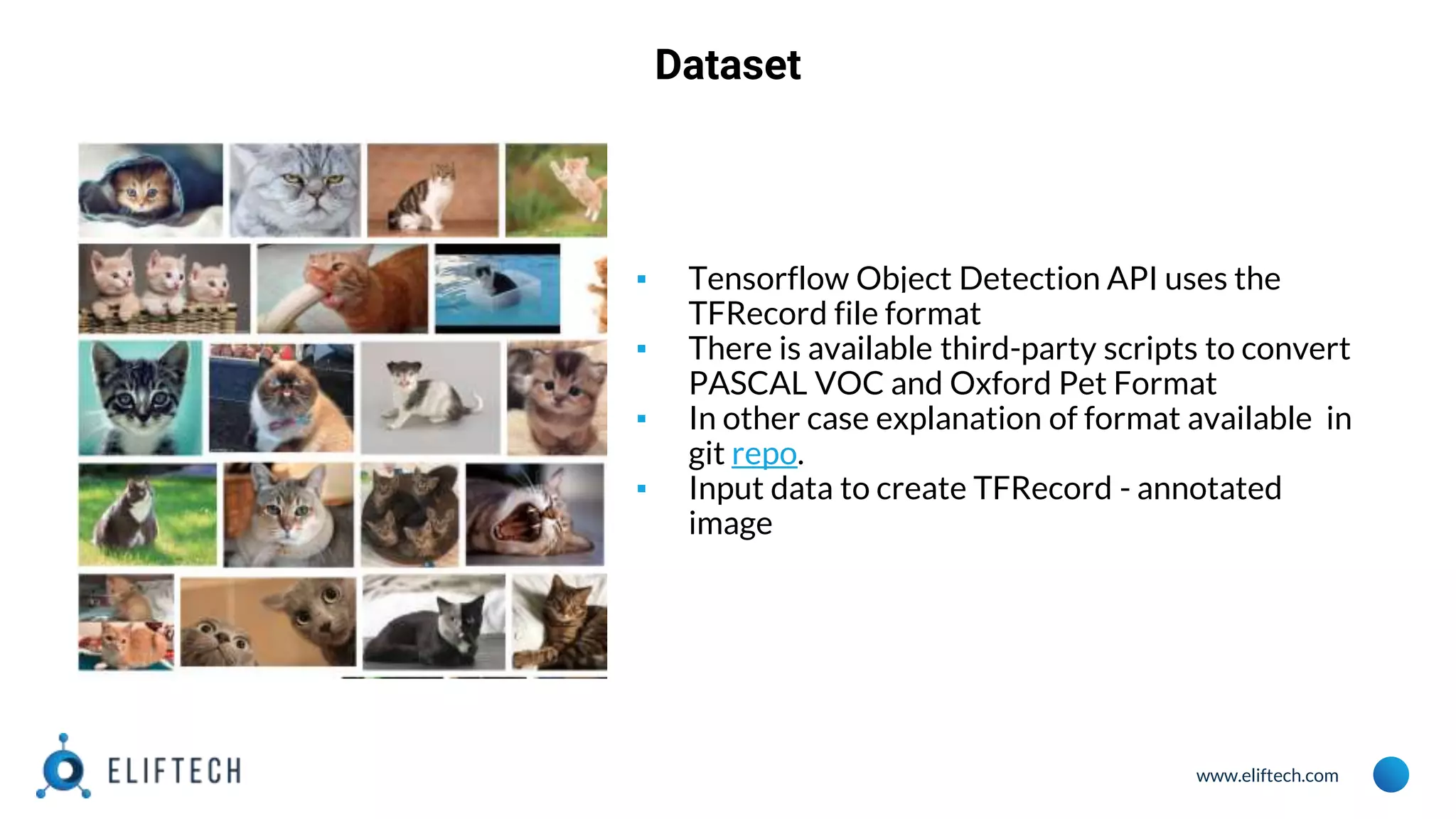 www.eliftech.com
Dataset
▪ Tensorflow Object Detection API uses the
TFRecord file format
▪ There is available third-party scripts to convert
PASCAL VOC and Oxford Pet Format
▪ In other case explanation of format available in
git repo.
▪ Input data to create TFRecord - annotated
image
 