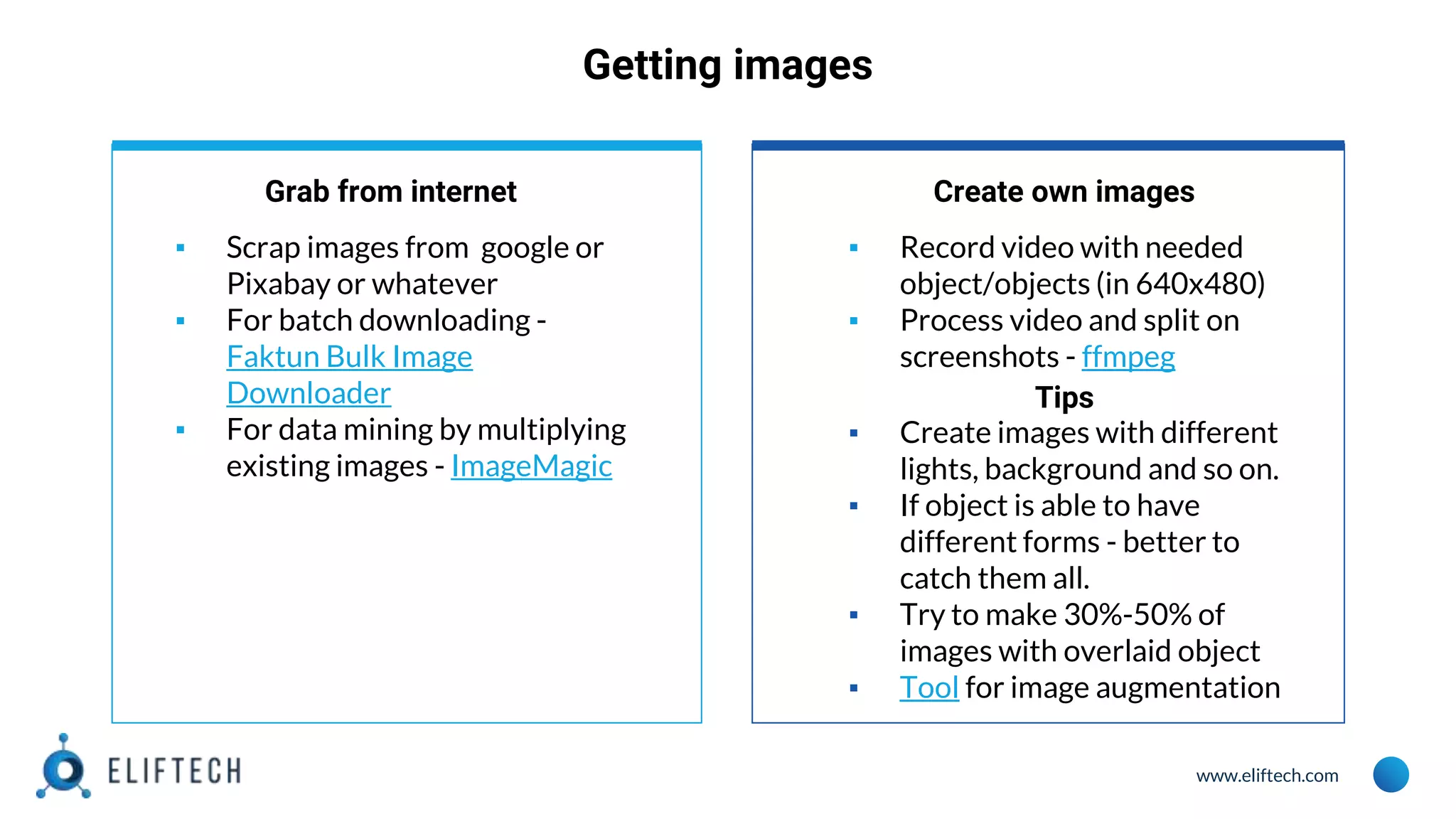 www.eliftech.com
Getting images
Grab from internet
▪ Scrap images from google or
Pixabay or whatever
▪ For batch downloading -
Faktun Bulk Image
Downloader
▪ For data mining by multiplying
existing images - ImageMagic
Create own images
▪ Record video with needed
object/objects (in 640x480)
▪ Process video and split on
screenshots - ffmpeg
Tips
▪ Create images with different
lights, background and so on.
▪ If object is able to have
different forms - better to
catch them all.
▪ Try to make 30%-50% of
images with overlaid object
▪ Tool for image augmentation
 