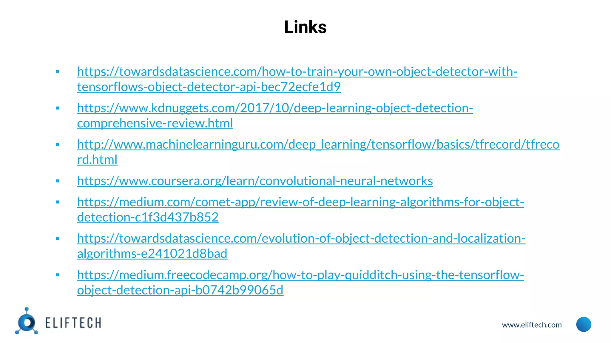 www.eliftech.com
Links
▪ https://towardsdatascience.com/how-to-train-your-own-object-detector-with-
tensorflows-object-detector-api-bec72ecfe1d9
▪ https://www.kdnuggets.com/2017/10/deep-learning-object-detection-
comprehensive-review.html
▪ http://www.machinelearninguru.com/deep_learning/tensorflow/basics/tfrecord/tfreco
rd.html
▪ https://www.coursera.org/learn/convolutional-neural-networks
▪ https://medium.com/comet-app/review-of-deep-learning-algorithms-for-object-
detection-c1f3d437b852
▪ https://towardsdatascience.com/evolution-of-object-detection-and-localization-
algorithms-e241021d8bad
▪ https://medium.freecodecamp.org/how-to-play-quidditch-using-the-tensorflow-
object-detection-api-b0742b99065d
 