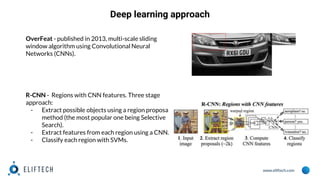 www.eliftech.com
Deep learning approach
OverFeat - published in 2013, multi-scale sliding
window algorithm using Convolutional Neural
Networks (CNNs).
R-CNN - Regions with CNN features. Three stage
approach:
- Extract possible objects using a region proposal
method (the most popular one being Selective
Search).
- Extract features from each region using a CNN.
- Classify each region with SVMs.
 